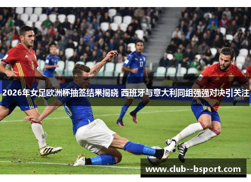 2026年女足欧洲杯抽签结果揭晓 西班牙与意大利同组强强对决引关注