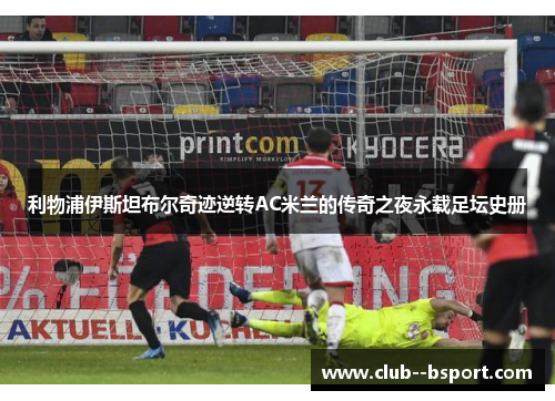 利物浦伊斯坦布尔奇迹逆转AC米兰的传奇之夜永载足坛史册